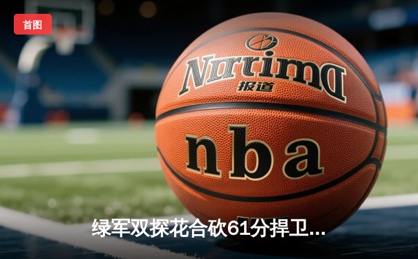 绿军双探花合砍61分捍卫主场，东契奇空砍32+11独行侠总决赛首战告负