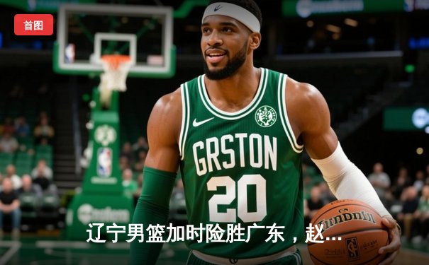 辽宁男篮加时险胜广东，赵继伟33+8+11统治攻防，CBA总决赛悬念再起