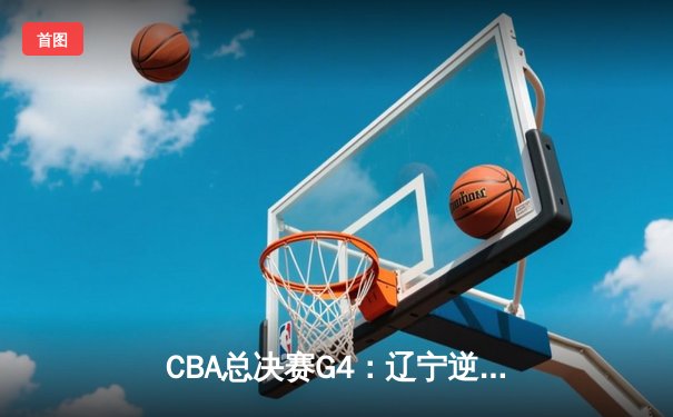 CBA总决赛G4：辽宁逆转广东夺赛点 赵继伟关键三分定乾坤