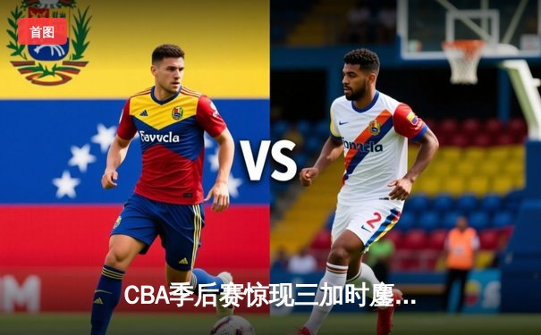 CBA季后赛惊现三加时鏖战 浙江广厦险胜广东宏远总分1-0领先
