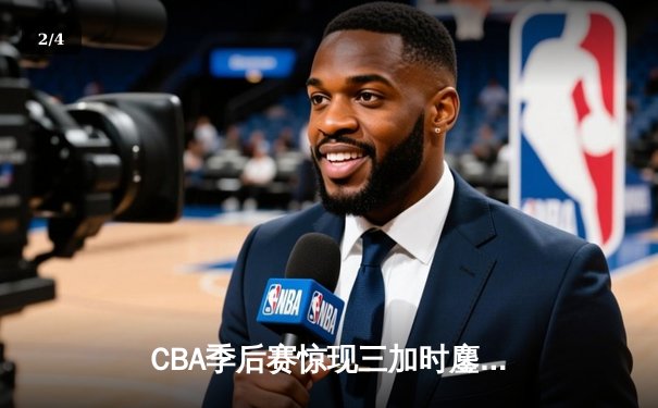 CBA季后赛惊现三加时鏖战 浙江广厦险胜广东宏远总分1-0领先 - 2