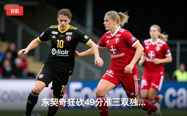 东契奇狂砍49分准三双独行侠加时险胜篮网，欧文战旧主手感冰冷仅得17分